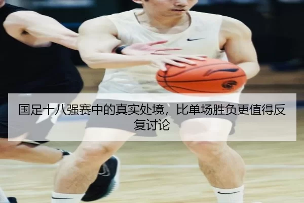国足十八强赛中的真实处境,比单场胜负更值得反复讨论