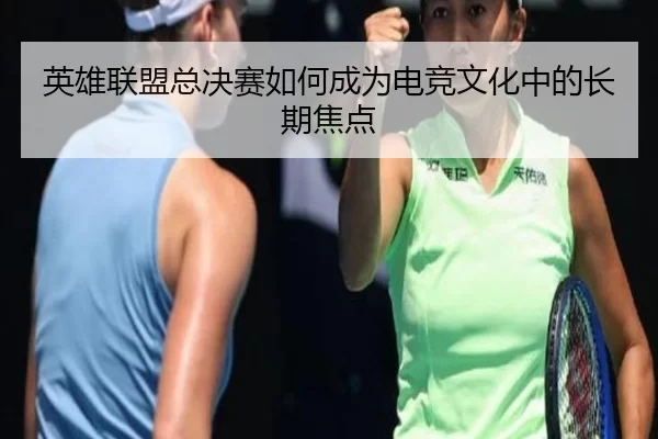 英雄联盟总决赛如何成为电竞文化中的长期焦点
